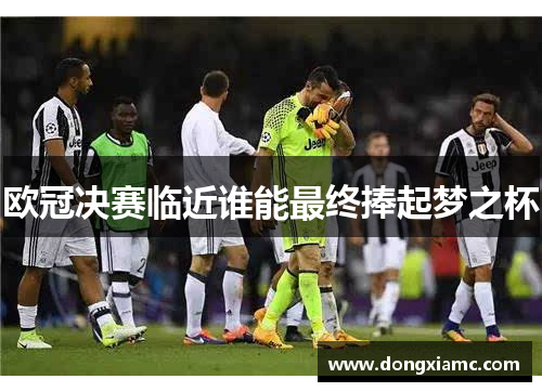 欧冠决赛临近谁能最终捧起梦之杯