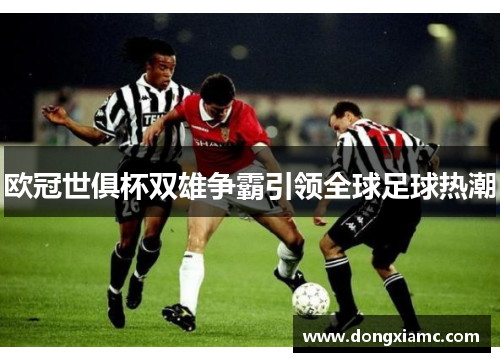 欧冠世俱杯双雄争霸引领全球足球热潮