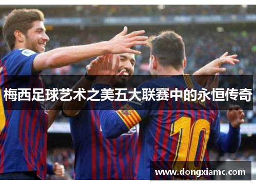 梅西足球艺术之美五大联赛中的永恒传奇